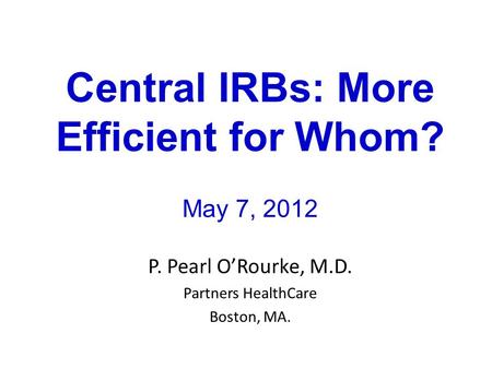 Central IRBs: More Efficient for Whom? May 7, 2012 P. Pearl O’Rourke, M.D. Partners HealthCare Boston, MA.