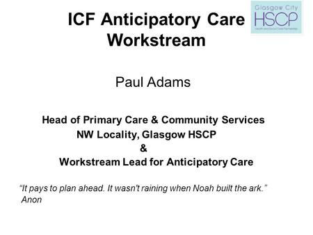 ICF Anticipatory Care Workstream Paul Adams Head of Primary Care & Community Services NW Locality, Glasgow HSCP & Workstream Lead for Anticipatory Care.