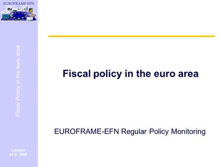 London 31-3- 2005 Fiscal Policy in the euro area Fiscal policy in the euro area EUROFRAME-EFN Regular Policy Monitoring.