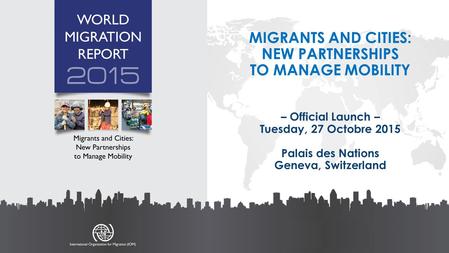 MIGRANTS AND CITIES: NEW PARTNERSHIPS TO MANAGE MOBILITY – Official Launch – Tuesday, 27 Octobre 2015 Palais des Nations Geneva, Switzerland.