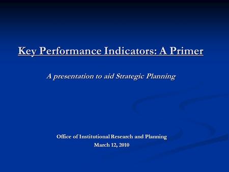 Key Performance Indicators: A Primer A presentation to aid Strategic Planning Office of Institutional Research and Planning March 12, 2010.