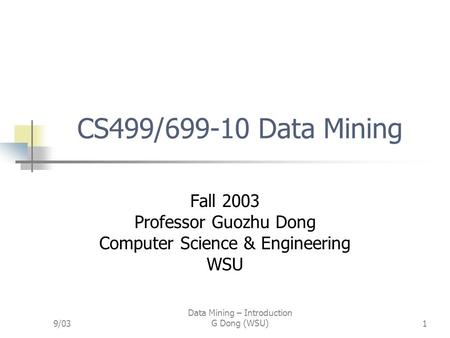 9/03 Data Mining – Introduction G Dong (WSU)1 CS499/699-10 Data Mining Fall 2003 Professor Guozhu Dong Computer Science & Engineering WSU.