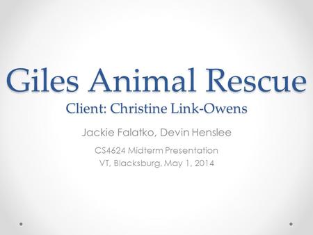 Giles Animal Rescue Client: Christine Link-Owens Jackie Falatko, Devin Henslee CS4624 Midterm Presentation VT, Blacksburg, May 1, 2014.