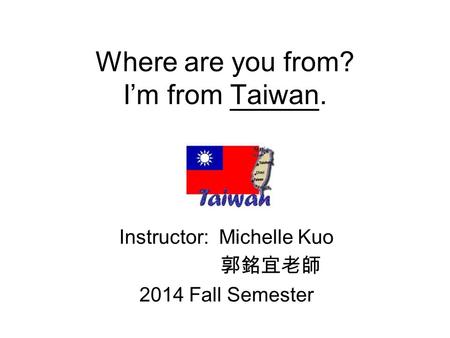 Where are you from? I’m from Taiwan. Instructor: Michelle Kuo 郭銘宜老師 2014 Fall Semester.