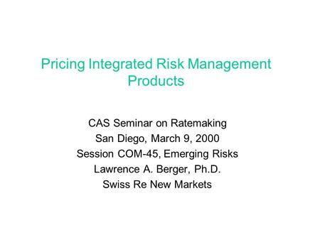 Pricing Integrated Risk Management Products CAS Seminar on Ratemaking San Diego, March 9, 2000 Session COM-45, Emerging Risks Lawrence A. Berger, Ph.D.