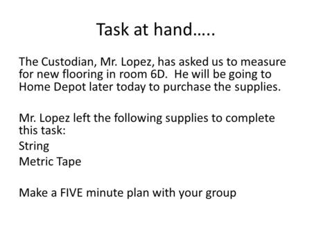 Task at hand….. The Custodian, Mr. Lopez, has asked us to measure for new flooring in room 6D. He will be going to Home Depot later today to purchase the.