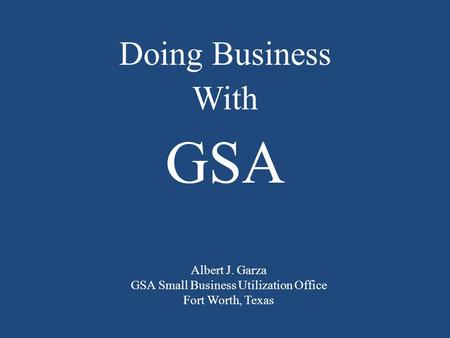 Albert J. Garza GSA Small Business Utilization Office Fort Worth, Texas Doing Business With GSA.