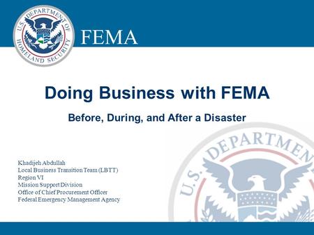 FEMA LOGISTICS MANAGEMENT DIRECTORATE Doing Business with FEMA Before, During, and After a Disaster Khadijeh Abdullah Local Business Transition Team (LBTT)