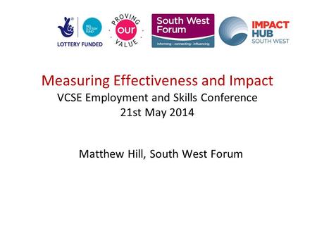 Measuring Effectiveness and Impact VCSE Employment and Skills Conference 21st May 2014 Matthew Hill, South West Forum.