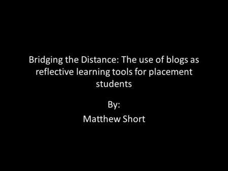 Bridging the Distance: The use of blogs as reflective learning tools for placement students By: Matthew Short.