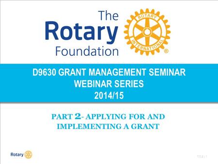 TITLE | 1 D9630 GRANT MANAGEMENT SEMINAR WEBINAR SERIES 2014/15 PART 2 - APPLYING FOR AND IMPLEMENTING A GRANT.