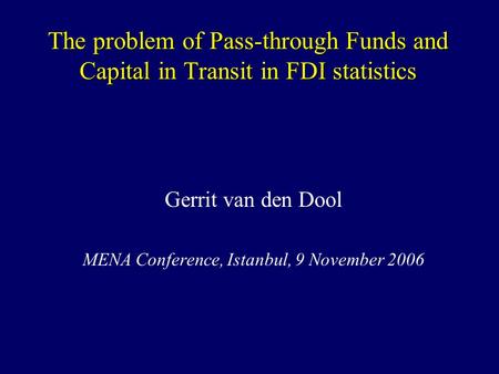 The problem of Pass-through Funds and Capital in Transit in FDI statistics Gerrit van den Dool MENA Conference, Istanbul, 9 November 2006.