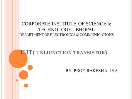 UJT( UNIJUNCTION TRANSISTOR ) CORPORATE INSTITUTE OF SCIENCE & TECHNOLOGY, BHOPAL DEPARTMENT OF ELECTRONICS & COMMUNICATIONS BY- PROF. RAKESH k. JHA.