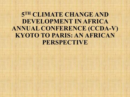 5TH CLIMATE CHANGE AND DEVELOPMENT IN AFRICA ANNUAL CONFERENCE (CCDA-V) KYOTO TO PARIS: AN AFRICAN PERSPECTIVE.