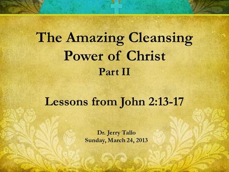 Dr. Jerry Tallo Sunday, March 24, 2013 The Amazing Cleansing Power of Christ Part II Lessons from John 2:13-17.