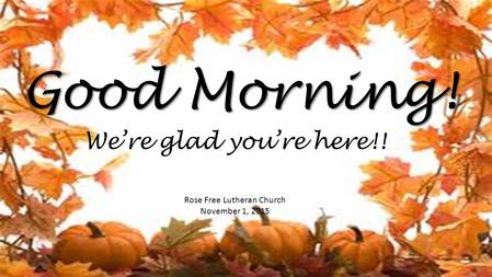 Good Morning! Rose Free Lutheran Church November 1, 2015 We’re glad you’re here!!