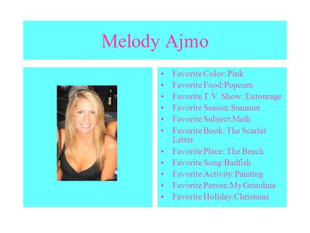 Melody Ajmo Favorite Color: Pink Favorite Food:Popcorn Favorite T.V. Show: Entourage Favorite Season:Summer Favorite Subject:Math Favorite Book: The Scarlet.