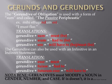 The “ Gerundive of Obligation ” is used with a form of “sum” and called, “ The Passive Periphrastic ” ex. mihi effugendum est. “I must flee.” TRANSLATIONS: