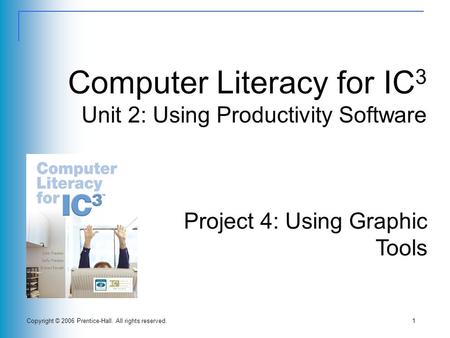 Copyright © 2006 Prentice-Hall. All rights reserved.1 Computer Literacy for IC 3 Unit 2: Using Productivity Software Project 4: Using Graphic Tools.