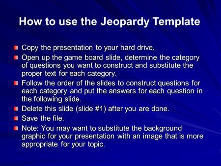 Copy the presentation to your hard drive. Open up the game board slide, determine the category of questions you want to construct and substitute the proper.