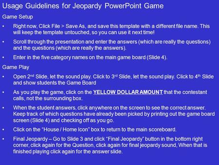 Usage Guidelines for Jeopardy PowerPoint Game Game Setup Right now, Click File > Save As, and save this template with a different file name. This will.