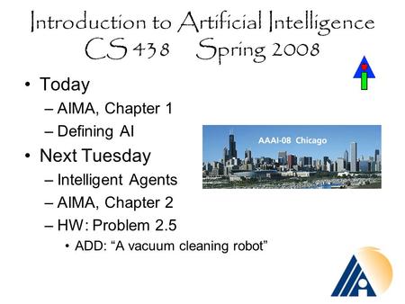 Introduction to Artificial Intelligence CS 438 Spring 2008 Today –AIMA, Chapter 1 –Defining AI Next Tuesday –Intelligent Agents –AIMA, Chapter 2 –HW: Problem.