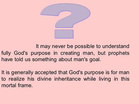 It may never be possible to understand fully God's purpose in creating man, but prophets have told us something about man's goal. It is generally accepted.