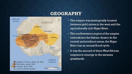 GEOGRAPHY The empire was strategically located between gold mines in the west and the agriculturally rich Niger River. The empire was strategically located.