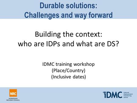 Durable solutions: Challenges and way forward Building the context: who are IDPs and what are DS? IDMC training workshop (Place/Country) (Inclusive dates)