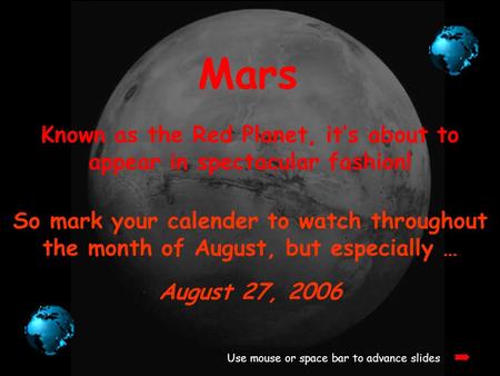 Mars Known as the Red Planet, it’s about to appear in spectacular fashion! Use mouse or space bar to advance slides So mark your calender to watch throughout.