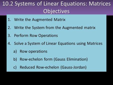 10.2 Systems of Linear Equations: Matrices Objectives Objectives 1.Write the Augmented Matrix 2.Write the System from the Augmented matrix 3.Perform Row.