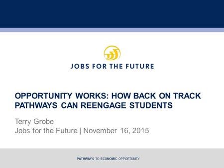 PATHWAYS TO ECONOMIC OPPORTUNITY Terry Grobe Jobs for the Future | November 16, 2015 OPPORTUNITY WORKS: HOW BACK ON TRACK PATHWAYS CAN REENGAGE STUDENTS.