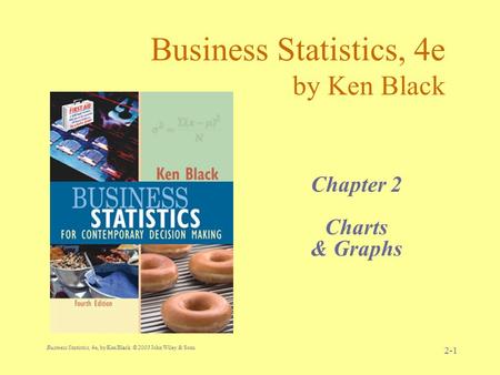 Business Statistics, 4e, by Ken Black. © 2003 John Wiley & Sons. 2-1 Business Statistics, 4e by Ken Black Chapter 2 Charts & Graphs.