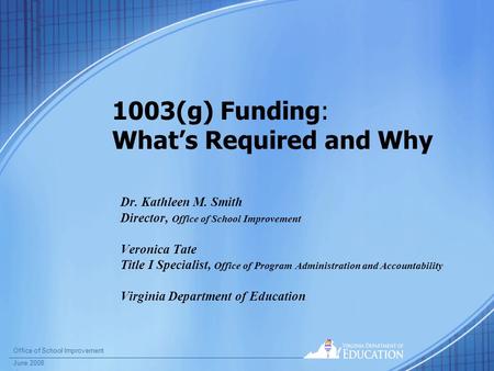 Office of School Improvement June 2008 1003(g) Funding: What’s Required and Why Dr. Kathleen M. Smith Director, Office of School Improvement Veronica Tate.