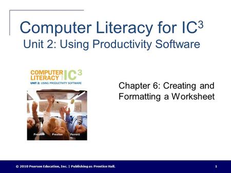 © 2010 Pearson Education, Inc. | Publishing as Prentice Hall.1 Computer Literacy for IC 3 Unit 2: Using Productivity Software Chapter 6: Creating and Formatting.