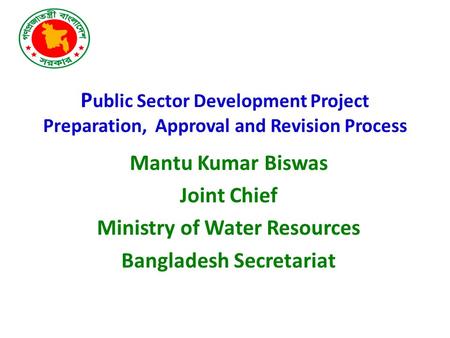 P ublic Sector Development Project Preparation, Approval and Revision Process Mantu Kumar Biswas Joint Chief Ministry of Water Resources Bangladesh Secretariat.