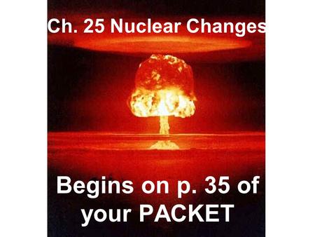 Ch. 25 Nuclear Changes Begins on p. 35 of your PACKET.