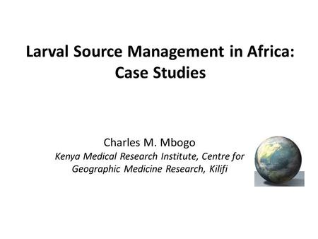 Larval Source Management in Africa: Case Studies Charles M. Mbogo Kenya Medical Research Institute, Centre for Geographic Medicine Research, Kilifi.