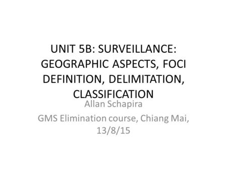 UNIT 5B: SURVEILLANCE: GEOGRAPHIC ASPECTS, FOCI DEFINITION, DELIMITATION, CLASSIFICATION Allan Schapira GMS Elimination course, Chiang Mai, 13/8/15.