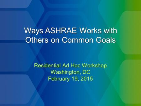 Ways ASHRAE Works with Others on Common Goals Residential Ad Hoc Workshop Washington, DC February 19, 2015 Residential Ad Hoc Workshop Washington, DC February.