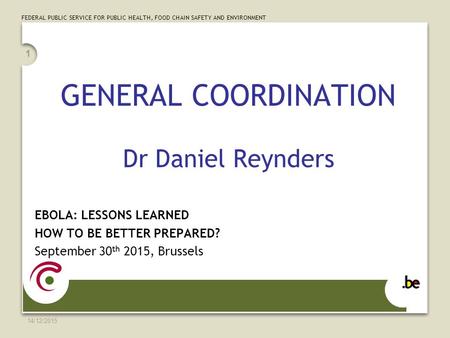 FEDERAL PUBLIC SERVICE FOR PUBLIC HEALTH, FOOD CHAIN SAFETY AND ENVIRONMENT 14/12/2015 1 GENERAL COORDINATION Dr Daniel Reynders EBOLA: LESSONS LEARNED.