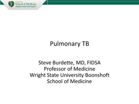 Pulmonary TB Steve Burdette, MD, FIDSA Professor of Medicine Wright State University Boonshoft School of Medicine.