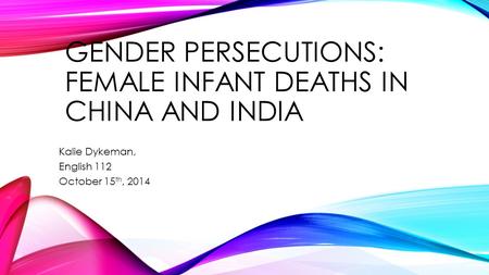 GENDER PERSECUTIONS: FEMALE INFANT DEATHS IN CHINA AND INDIA Kalie Dykeman, English 112 October 15 th, 2014.