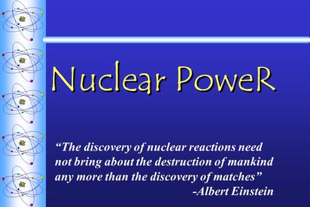 Nuclear PoweR “The discovery of nuclear reactions need not bring about the destruction of mankind any more than the discovery of matches” -Albert Einstein.