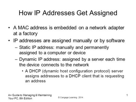 © Cengage Learning 2014 How IP Addresses Get Assigned A MAC address is embedded on a network adapter at a factory IP addresses are assigned manually or.