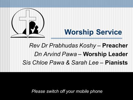 Worship Service Rev Dr Prabhudas Koshy – Preacher Dn Arvind Pawa – Worship Leader Sis Chloe Pawa & Sarah Lee – Pianists Please switch off your mobile phone.