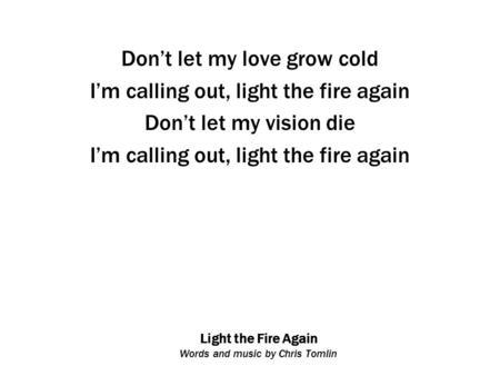 Light the Fire Again Words and music by Chris Tomlin Don’t let my love grow cold I’m calling out, light the fire again Don’t let my vision die I’m calling.