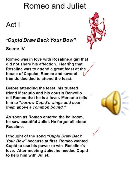 Romeo and Juliet Act I “ Cupid Draw Back Your Bow” Scene IV Romeo was in love with Rosaline a girl that did not share his affection. Hearing that Rosaline.