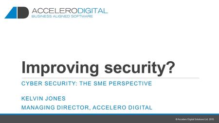 Improving security? CYBER SECURITY: THE SME PERSPECTIVE KELVIN JONES MANAGING DIRECTOR, ACCELERO DIGITAL © Accelero Digital Solutions Ltd. 2015.