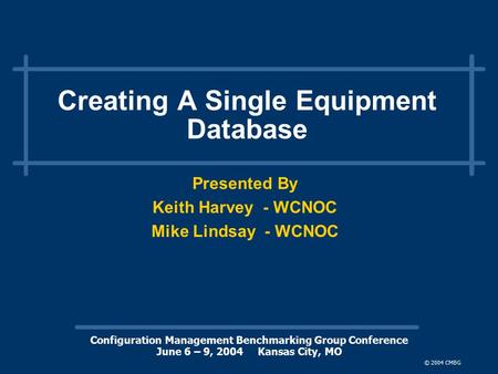 Configuration Management Benchmarking Group Conference June 6 – 9, 2004 Kansas City, MO © 2004 CMBG Creating A Single Equipment Database Presented By Keith.